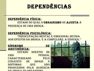 DEPENDêNCIAS

DEPENDêNCIA FíSICA:
     ESTADO NO QUAL O ORGANISMO SE AjUSTA à
PRESENÇA DE UMA DROGA.

DEPENDêNCIA PSICOLÓGICA:
      “PREOCUPAÇÃO MENTAL E EMOCIONAL DEVIDA
AOS EFEITOS DA DROGA. é A COMPULSÃO, A FISSURA.”

SíNDROME                DE
ABSTINêNCIA:
      ESTADO DOENTIO DE
UMA                PESSOA,
CARACTERIZADO         PELO
CONjUNTO   DE   SINAIS   E
SINTOMAS      QUE      SÃO
PRODUZIDOS PELA AUSêNCIA
 