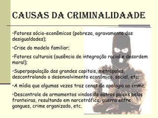 CAUSAS DA CRIMINALIDAADE
•Fatores sócio-econômicos (pobreza, agravamento das
desigualdades);
•Crise do modelo familiar;
•Fatores culturais (ausência de integração racial e desordem
moral);
•Superpopulação das grandes capitais, metrópoles,
descontrolando o desenvolvimento econômico, social, etc;
•A mídia que algumas vezes traz cenas de apologia ao crime;
•Descontrole de armamentos vindos de outros países pelas
fronteiras, resultando em narcotráfico, guerra entre
gangues, crime organizado, etc.
 