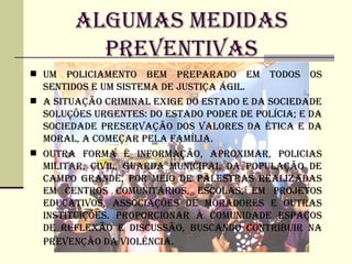ALGUMAS MEDIDAS
          PREVENTIVAS
 UM   POLICIAMENTO BEM PREPARADO EM TODOS OS
  SENTIDOS E UM SISTEMA DE jUSTIÇA ÁGIL.
 A SITUAÇÃO CRIMINAL EXIGE DO ESTADO E DA SOCIEDADE
  SOLUÇÕES URGENTES: DO ESTADO PODER DE POLíCIA; E DA
  SOCIEDADE PRESERVAÇÃO DOS VALORES DA éTICA E DA
  MORAL, A COMEÇAR PELA FAMíLIA.
 OUTRA FORMA é INFORMAÇÃO, APROXIMAR, POLICIAS
  MILITAR, CIVIL, GUARDA MUNICIPAL DA POPULAÇÃO DE
  CAMPO GRANDE, POR MEIO DE PALESTRAS REALIZADAS
  EM CENTROS COMUNITÁRIOS, ESCOLAS, EM PROjETOS
  EDUCATIVOS, ASSOCIAÇÕES DE MORADORES E OUTRAS
  INSTITUIÇÕES. PROPORCIONAR à COMUNIDADE ESPAÇOS
  DE REFLEXÃO E DISCUSSÃO, BUSCANDO CONTRIBUIR NA
  PREVENÇÃO DA VIOLêNCIA.
 