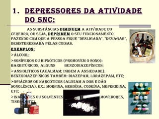 1. DEPRESSORES DA ATIVIDADE
   DO SNC:
        AS SUBSTâNCIAS DIMINUEM A ATIVIDADE DO
CéREBRO, OU SEjA, DEPRIMEM O SEU FUNCIONAMENTO,
FAZENDO COM QUE A PESSOA FIQUE "DESLIGADA", "DEVAGAR",
DESINTERESSADA PELAS COISAS.
EXEMPLOS:
ÁLCOOL;
SONíFEROS OU HIPNÓTICOS (PROMOVEM O SONO):
BARBITúRICOS, ALGUNS      BENZODIAZEPíNICOS;
ANSIOLíTICOS (ACALMAM; INIBEM A ANSIEDADE).
BENZODIAZEPíNICOS TAMBéM: DIAZEPAM, LORÁZEPAM, ETC;
OPIÁCEOS OU NARCÓTICOS (ALIVIAM A DOR E DÃO
SONOLêNCIA). EX.: MORFINA, HEROíNA, CODEíNA, MEPERIDINA,
ETC;
INALANTES OU SOLVENTES (COLAS, TINTAS, REMOVEDORES,
TINERS, ETC).
 