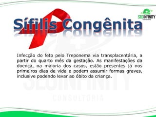Infecção do feto pelo Treponema via transplacentária, a
partir do quarto mês da gestação. As manifestações da
doença, na maioria dos casos, estão presentes já nos
primeiros dias de vida e podem assumir formas graves,
inclusive podendo levar ao óbito da criança.
 