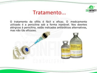 Tratamento...
O tratamento da sífilis é fácil e eficaz. O medicamento
utilizado é a penicilina sob a forma injetável. Nos doentes
alérgicos à penicilina, estão indicados antibióticos alternativos,
mas não tão eficazes.
 