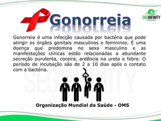 Gonorreia é uma infecção causada por bactéria que pode
atingir os órgãos genitais masculinos e femininos. É uma
doença que predomina no sexo masculino e as
manifestações clínicas estão relacionadas a abundante
secreção purulenta, coceira, ardência na ureta e febre. O
período de incubação são de 2 a 10 dias após o contato
com a bactéria.
Organização Mundial da Saúde - OMS
 