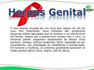 É uma doença causada por um vírus que, apesar de não ter
cura, tem tratamento. Seus sintomas são geralmente
pequenas bolhas agrupadas que se rompem e se transformam
em feridas. Depois que a pessoa teve contato com o vírus, os
sintomas podem reaparecer dependendo de fatores como
estresse, cansaço, esforço exagerado, febre, exposição ao sol,
traumatismo, uso prolongado de antibióticos e menstruação.
Em homens e mulheres, os sintomas geralmente aparecem na
região genital (pênis, ânus, vagina, colo do útero).
 