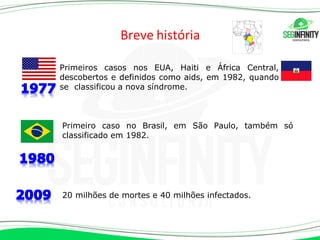 Breve história
Primeiro caso no Brasil, em São Paulo, também só
classificado em 1982.
20 milhões de mortes e 40 milhões infectados.
Primeiros casos nos EUA, Haiti e África Central,
descobertos e definidos como aids, em 1982, quando
se classificou a nova síndrome.
 