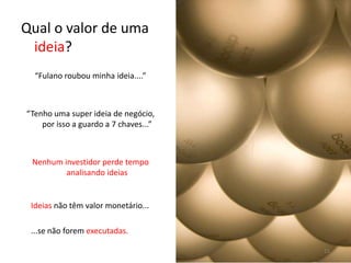 Qual o valor de uma ideia?“Fulano roubou minha ideia....”“Tenho uma superideia de negócio,  por isso a guardo a 7 chaves...”Nenhum investidor perde tempo analisando ideiasIdeiasnão têm valor monetário......se não forem executadas.15