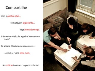 Compartilhecom o público-alvo...		com alguém experiente...faça brainstormings.Não tenha medo de alguém “roubar sua ideia”Se a ideia é facilmente executável...	...deve ser uma ideia ruim.As críticas tornam o negócio robusto!17