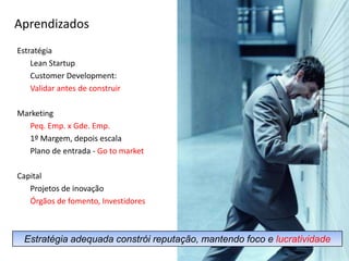 AprendizadosEstratégia	Lean Startup	Customer Development: Validar antes de construirMarketing	Peq. Emp. x Gde. Emp.	1º Margem, depois escala	Plano de entrada - Go tomarketCapital	Projetos de inovaçãoÓrgãos de fomento, Investidores7Estratégia adequada constrói reputação, mantendo foco e lucratividade