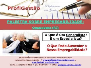 PALESTRA SOBRE EMPREGABILIDADE:
Copacabana (RJ)
PROFIGESTÃO – Profissionais em Gestão de Empresas e Pessoas
www.profigestao.com.br/site / www.profigestaoblog.wordpress.com /
www.facebook.com/profigestao
Contatos: (21) 99348-4170 / (21) 98687-1693 / E-Mail: profigestao@yahoo.com.br
O Que é Um Generalista?
E um Especialista?
O Que Pode Aumentar a
Nossa Empregabilidade?
 