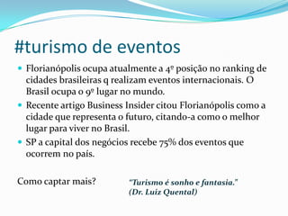 #turismo de eventos
 Florianópolis ocupa atualmente a 4º posição no ranking de
cidades brasileiras q realizam eventos internacionais. O
Brasil ocupa o 9º lugar no mundo.
 Recente artigo Business Insider citou Florianópolis como a
cidade que representa o futuro, citando-a como o melhor
lugar para viver no Brasil.
 SP a capital dos negócios recebe 75% dos eventos que
ocorrem no país.
Como captar mais? “Turismo é sonho e fantasia.”
(Dr. Luiz Quental)
 
