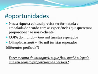 #oportunidades
 Nossa riqueza cultural precisa ser formatada e
embalada de acordo com as experiências que queremos
proporcionar ao nosso cliente.
 COPA do mundo = 600 mil turistas esperados
 Olimpíadas 2016 = 380 mil turistas esperados
(diferentes perfis ok?)
Fazer a conta do intangível, o que fica, qual é o legado
que seu projeto proporciona as pessoas?
 