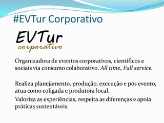 #EVTur Corporativo
Organizadora de eventos corporativos, científicos e
sociais via consumo colaborativo. All time, Full service.
Realiza planejamento, produção, execução e pós evento,
atua como coligada e produtora local.
Valoriza as experiências, respeita as diferenças e apoia
práticas sustentáveis.
 