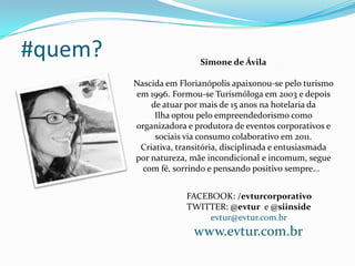 #quem? Simone de Ávila
Nascida em Florianópolis apaixonou-se pelo turismo
em 1996. Formou-se Turismóloga em 2003 e depois
de atuar por mais de 15 anos na hotelaria da
Ilha optou pelo empreendedorismo como
organizadora e produtora de eventos corporativos e
sociais via consumo colaborativo em 2011.
Criativa, transitória, disciplinada e entusiasmada
por natureza, mãe incondicional e incomum, segue
com fé, sorrindo e pensando positivo sempre...
FACEBOOK: /evturcorporativo
TWITTER: @evtur e @siinside
evtur@evtur.com.br
www.evtur.com.br
 