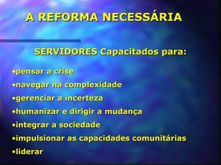 A REFORMA NECESSÁRIA


     SERVIDORES Capacitados para:

•pensar a crise
•navegar na complexidade
•gerenciar a incerteza
•humanizar e dirigir a mudança
•integrar a sociedade
•impulsionar as capacidades comunitárias
•liderar
 