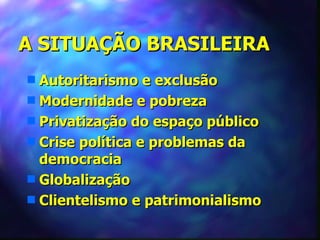A SITUAÇÃO BRASILEIRA
s Autoritarismo e exclusão
s Modernidade e pobreza
s Privatização do espaço público
s Crise política e problemas da
  democracia
s Globalização
s Clientelismo e patrimonialismo
 