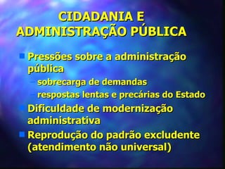 CIDADANIA E
ADMINISTRAÇÃO PÚBLICA
s   Pressões sobre a administração
    pública
    – sobrecarga de demandas
    – respostas lentas e precárias do Estado
s Dificuldade de modernização
  administrativa
s Reprodução do padrão excludente
  (atendimento não universal)
 