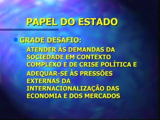PAPEL DO ESTADO
s   GRADE DESAFIO:
    – ATENDER ÀS DEMANDAS DA
      SOCIEDADE EM CONTEXTO
      COMPLEXO E DE CRISE POLÍTICA E
    – ADEQUAR-SE ÀS PRESSÕES
      EXTERNAS DA
      INTERNACIONALIZAÇÃO DAS
      ECONOMIA E DOS MERCADOS
 
