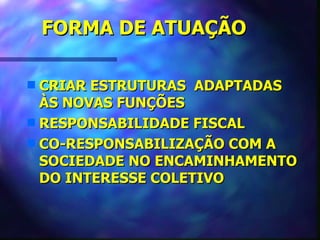 FORMA DE ATUAÇÃO

s CRIAR ESTRUTURAS ADAPTADAS
  ÀS NOVAS FUNÇÕES
s RESPONSABILIDADE FISCAL
s CO-RESPONSABILIZAÇÃO COM A
  SOCIEDADE NO ENCAMINHAMENTO
  DO INTERESSE COLETIVO
 