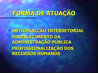 FORMA DE ATUAÇÃO

s ARTICULALÇÃO INTERSETORIAL
s FORTALECIMENTO DA
  ADMINISTRAÇÃO PÚBLICA
s PROFISSIONALIZAÇÃO DOS
  RECURSOS HUMANOS
 