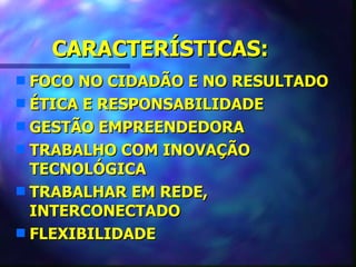 CARACTERÍSTICAS:
s FOCO NO CIDADÃO E NO RESULTADO
s ÉTICA E RESPONSABILIDADE
s GESTÃO EMPREENDEDORA
s TRABALHO COM INOVAÇÃO
  TECNOLÓGICA
s TRABALHAR EM REDE,
  INTERCONECTADO
s FLEXIBILIDADE
 