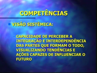 COMPETÊNCIAS
s   VISÃO SISTÊMICA:

    – CAPACIDADE DE PERCEBER A
      INTEGRAÇÃO E INTERDEPENDÊNCIA
      DAS PARTES QUE FORMAM O TODO,
      VISUALIZANDO TENDÊNCIAS E
      AÇÕES CAPAZES DE INFLUENCIAR O
      FUTURO
 