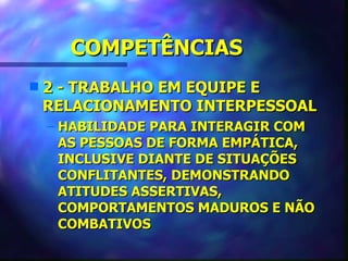 COMPETÊNCIAS
s   2 - TRABALHO EM EQUIPE E
    RELACIONAMENTO INTERPESSOAL
    – HABILIDADE PARA INTERAGIR COM
      AS PESSOAS DE FORMA EMPÁTICA,
      INCLUSIVE DIANTE DE SITUAÇÕES
      CONFLITANTES, DEMONSTRANDO
      ATITUDES ASSERTIVAS,
      COMPORTAMENTOS MADUROS E NÃO
      COMBATIVOS
 