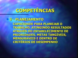 COMPETÊNCIAS
s   3 - PLANEJAMENTO
    – CAPACIDADE PARA PLANEJAR O
      TRABALHO, ATINGINDO RESULTADOS
      ATRAVÉS DO ESTABELECIMENTO DE
      PRIORIDADES, METAS TANGÍVEIS,
      MENSURÁVEIS E DENTRO DE
      CRITÉRIOS DE DESEMPENHO
 