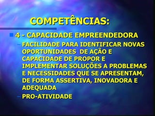COMPETÊNCIAS:
s   4 - CAPACIDADE EMPREENDEDORA
    – FACILIDADE PARA IDENTIFICAR NOVAS
      OPORTUNIDADES DE AÇÃO E
      CAPACIDADE DE PROPOR E
      IMPLEMENTAR SOLUÇÕES A PROBLEMAS
      E NECESSIDADES QUE SE APRESENTAM,
      DE FORMA ASSERTIVA, INOVADORA E
      ADEQUADA
    – PRO-ATIVIDADE
 
