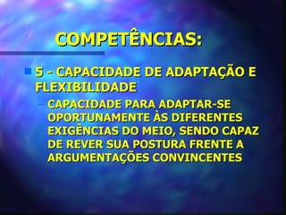 COMPETÊNCIAS:
s   5 - CAPACIDADE DE ADAPTAÇÃO E
    FLEXIBILIDADE
    – CAPACIDADE PARA ADAPTAR-SE
      OPORTUNAMENTE ÀS DIFERENTES
      EXIGÊNCIAS DO MEIO, SENDO CAPAZ
      DE REVER SUA POSTURA FRENTE A
      ARGUMENTAÇÕES CONVINCENTES
 