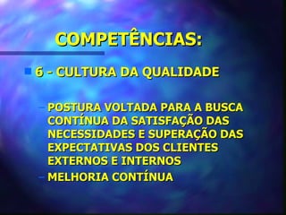 COMPETÊNCIAS:
s   6 - CULTURA DA QUALIDADE

    – POSTURA VOLTADA PARA A BUSCA
      CONTÍNUA DA SATISFAÇÃO DAS
      NECESSIDADES E SUPERAÇÃO DAS
      EXPECTATIVAS DOS CLIENTES
      EXTERNOS E INTERNOS
    – MELHORIA CONTÍNUA
 