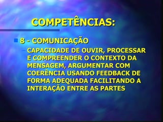 COMPETÊNCIAS:
s   8 - COMUNICAÇÃO
    – CAPACIDADE DE OUVIR, PROCESSAR
      E COMPREENDER O CONTEXTO DA
      MENSAGEM, ARGUMENTAR COM
      COERÊNCIA USANDO FEEDBACK DE
      FORMA ADEQUADA FACILITANDO A
      INTERAÇÃO ENTRE AS PARTES
 
