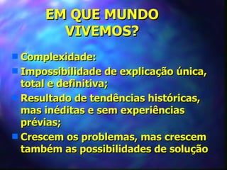 EM QUE MUNDO
        VIVEMOS?
s Complexidade:
s Impossibilidade de explicação única,
  total e definitiva;
s Resultado de tendências históricas,
  mas inéditas e sem experiências
  prévias;
s Crescem os problemas, mas crescem
  também as possibilidades de solução
 