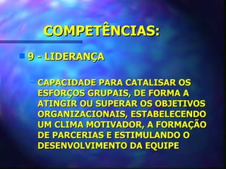 COMPETÊNCIAS:
s   9 - LIDERANÇA

    – CAPACIDADE PARA CATALISAR OS
      ESFORÇOS GRUPAIS, DE FORMA A
      ATINGIR OU SUPERAR OS OBJETIVOS
      ORGANIZACIONAIS, ESTABELECENDO
      UM CLIMA MOTIVADOR, A FORMAÇÃO
      DE PARCERIAS E ESTIMULANDO O
      DESENVOLVIMENTO DA EQUIPE
 