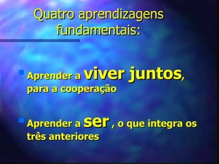 Quatro aprendizagens
        fundamentais:


s
    Aprender a viver juntos,
    para a cooperação


s
    Aprender a ser , o que integra os
    três anteriores
 
