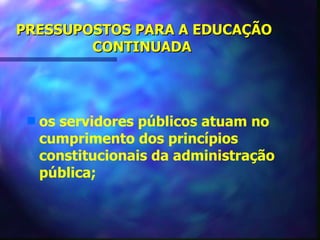 PRESSUPOSTOS PARA A EDUCAÇÃO
        CONTINUADA




 s   os servidores públicos atuam no
     cumprimento dos princípios
     constitucionais da administração
     pública;
 