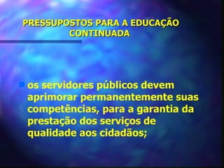 PRESSUPOSTOS PARA A EDUCAÇÃO
        CONTINUADA




s   os servidores públicos devem
    aprimorar permanentemente suas
    competências, para a garantia da
    prestação dos serviços de
    qualidade aos cidadãos;
 