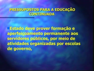PRESSUPOSTOS PARA A EDUCAÇÃO
         CONTINUADA


sEstado deve prover formação e
aperfeiçoamento permanente aos
servidores públicos, por meio de
atividades organizadas por escolas
de governo,
 