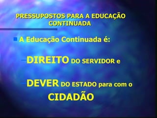 PRESSUPOSTOS PARA A EDUCAÇÃO
        CONTINUADA

s   A Educação Continuada é:


    –DIREITO DO SERVIDOR e

    –DEVER DO ESTADO para com o
        CIDADÃO
 