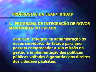 PROPROSTAS DA EGAP/FUNDAP

s   1. PROGRAMA DE INTEGRAÇÃO DE NOVOS
    SERVIDORES DO ESTADO

    – OBJETIVO: Integrar na administração os
     novos servidores do Estado para que
     possam compreender a sua missão na
     gestão e implementação das políticas
     públicas voltadas à garantias dos direitos
     dos cidadãos paulistas;
 