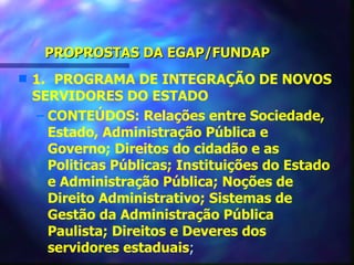 PROPROSTAS DA EGAP/FUNDAP
s   1. PROGRAMA DE INTEGRAÇÃO DE NOVOS
    SERVIDORES DO ESTADO
     – CONTEÚDOS: Relações entre Sociedade,
       Estado, Administração Pública e
       Governo; Direitos do cidadão e as
       Politicas Públicas; Instituições do Estado
       e Administração Pública; Noções de
       Direito Administrativo; Sistemas de
       Gestão da Administração Pública
       Paulista; Direitos e Deveres dos
       servidores estaduais;
 