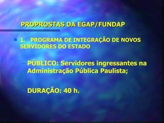 PROPROSTAS DA EGAP/FUNDAP

s   1. PROGRAMA DE INTEGRAÇÃO DE NOVOS
    SERVIDORES DO ESTADO


    – PÚBLICO: Servidores ingressantes na
      Administração Pública Paulista;


    – DURAÇÃO: 40 h.
 