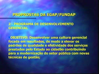 PROPROSTAS DA EGAP/FUNDAP

2 - PROGRAMA DE DESENVOLVIMENTO
GERENCIAL

sOBJETIVO:   Desenvolver uma cultura gerencial
focada em resultados, de modo a elevar os
padrões de qualidade e efetividade dos serviços
prestados pelo Estado ao cidadão contribuindo
para a modernização do setor público com novas
técnicas de gestão;
 
