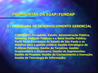 PROPROSTAS DA EGAP/FUNDAP


2 - PROGRAMA DE DESENVOLVIMENTO GERENCIAL

  – CONTEÚDO: Sociedade, Estado, Administração Pública,
    Governo; Políticas Públicas e a Nova Gestão Pública;
    Perfil Sócio Econômico do Estado de São Paulo e os
    desafios para a gestão pública; Gestão Estratégica de
    Políticas Públicas; Gestão de Terceiros; Gestão
    Orçamentária e Financeira; Gestão de Suprimentos;
    Gestão de Pessoas; Gestão do Conhecimento e Inovação;
    Gestão de Tecnologia da Informação;
 