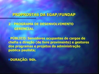PROPROSTAS DA EGAP/FUNDAP

2 - PROGRAMA DE DESENVOLVIMENTO
    GERENCIAL

sPÚBLICO:   Servidores ocupantes de cargos de
chefia e direção (de livre provimento) e gestores
dos programas e projetos da administração
pública paulista;

sDURAÇÃO:   96h.
 