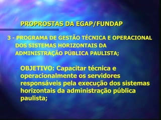 PROPROSTAS DA EGAP/FUNDAP

3 - PROGRAMA DE GESTÃO TÉCNICA E OPERACIONAL
   DOS SISTEMAS HORIZONTAIS DA
   ADMINISTRAÇÃO PÚBLICA PAULISTA;

  – OBJETIVO: Capacitar técnica e
    operacionalmente os servidores
    responsáveis pela execução dos sistemas
    horizontais da administração pública
    paulista;
 