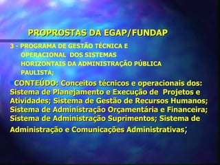 PROPROSTAS DA EGAP/FUNDAP
3 - PROGRAMA DE GESTÃO TÉCNICA E
    OPERACIONAL DOS SISTEMAS
    HORIZONTAIS DA ADMINISTRAÇÃO PÚBLICA
    PAULISTA;
sCONTEÚDO:    Conceitos técnicos e operacionais dos:
Sistema de Planejamento e Execução de Projetos e
Atividades; Sistema de Gestão de Recursos Humanos;
Sistema de Administração Orçamentária e Financeira;
Sistema de Administração Suprimentos; Sistema de
Administração e Comunicações Administrativas;
 