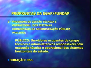 PROPROSTAS DA EGAP/FUNDAP

3 - PROGRAMA DE GESTÃO TÉCNICA E
    OPERACIONAL DOS SISTEMAS
    HORIZONTAIS DA ADMINISTRAÇÃO PÚBLICA
    PAULISTA;


  – PÚBLICO: Servidores ocupantes de cargos
    técnicos e administrativos responsáveis pela
    execução técnica e operacional dos sistemas
    horizontais do estado.

sDURAÇÃO:   96h.
 