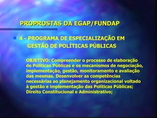 PROPROSTAS DA EGAP/FUNDAP

s   4 - PROGRAMA DE ESPECIALIZAÇÃO EM
        GESTÃO DE POLÍTICAS PÚBLICAS

    – OBJETIVO: Compreender o processo de elaboração
      de Políticas Públicas e os mecanismos de negociação,
      implementação, gestão, monitoramento e avaliação
      das mesmas. Desenvolver as competências
      necessárias ao planejamento organizacional voltado
      à gestão e implementação das Políticas Públicas;
      Direito Constitucional e Administrativo;
 