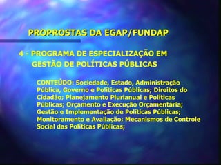 PROPROSTAS DA EGAP/FUNDAP

4 - PROGRAMA DE ESPECIALIZAÇÃO EM
    GESTÃO DE POLÍTICAS PÚBLICAS

  – CONTEÚDO: Sociedade, Estado, Administração
    Pública, Governo e Políticas Públicas; Direitos do
    Cidadão; Planejamento Plurianual e Políticas
    Públicas; Orçamento e Execução Orçamentária;
    Gestão e Implementação de Políticas Públicas;
    Monitoramento e Avaliação; Mecanismos de Controle
    Social das Políticas Públicas;
 