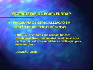 PROPROSTAS DA EGAP/FUNDAP

4 - PROGRAMA DE ESPECIALIZAÇÃO EM
    GESTÃO DE POLÍTICAS PÚBLICAS

  – PÚBLICO: Servidores que ocupam funções
    estratégicas (livre provimento) na administração
    pública e servidores candidatos à certificação para
    essas funções

  – DURAÇÃO: 360h
 